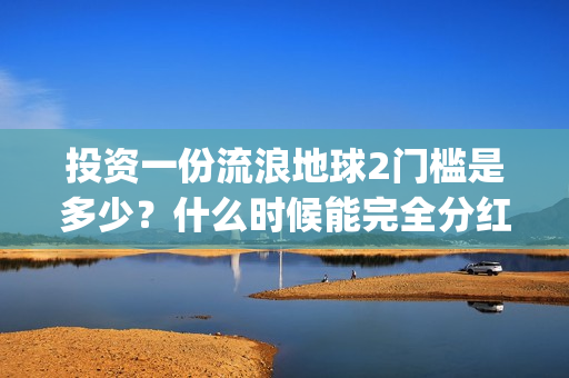 投资一份流浪地球2门槛是多少？什么时候能完全分红？(流浪地球投资几个亿)