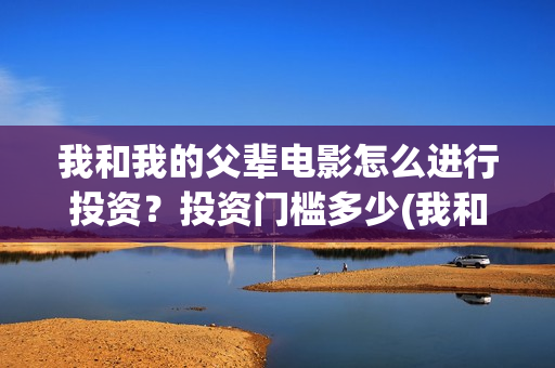 我和我的父辈电影怎么进行投资？投资门槛多少(我和我的父辈电影免费观看完整版高清)