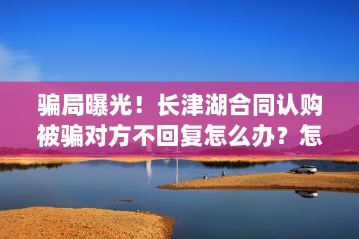 骗局曝光！长津湖合同认购被骗对方不回复怎么办？怎么追回资金？——抵制耐克(下载长津实业app)