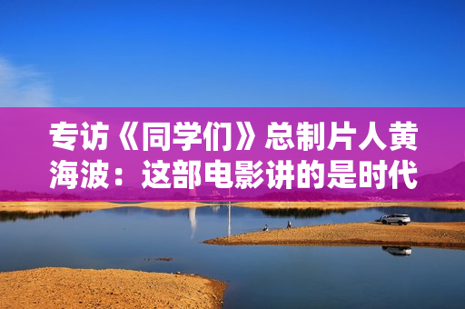 专访《同学们》总制片人黄海波：这部电影讲的是时代中的选择