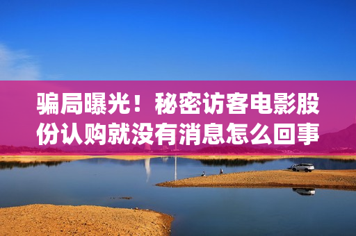 骗局曝光！秘密访客电影股份认购就没有消息怎么回事？——抵制耐克(啥叫秘密)