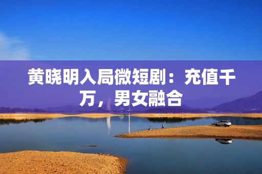 黄晓明入局微短剧：充值千万，男女融合