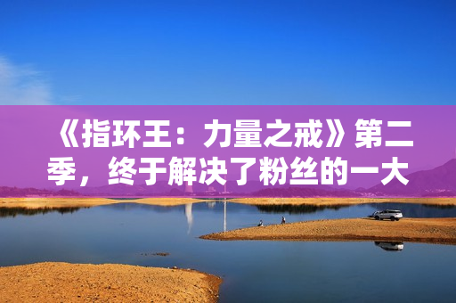 《指环王：力量之戒》第二季，终于解决了粉丝的一大不满