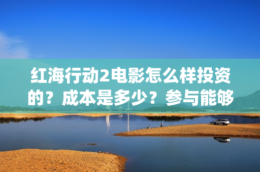 红海行动2电影怎么样投资的？成本是多少？参与能够赚钱吗？(红海行动电影片段)