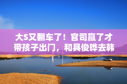 大S又翻车了！官司赢了才带孩子出门，和具俊晔去韩国被质疑炒作