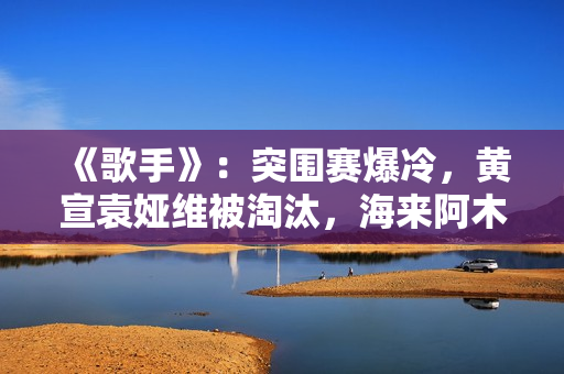 《歌手》：突围赛爆冷，黄宣袁娅维被淘汰，海来阿木成最大黑马