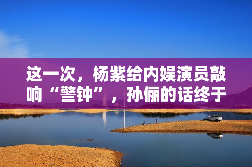 这一次，杨紫给内娱演员敲响“警钟”，孙俪的话终于有人信了