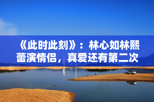 《此时此刻》：林心如林熙蕾演情侣，真爱还有第二次选择的机会吗