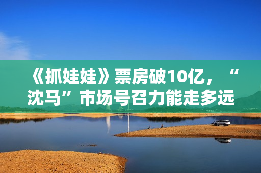 《抓娃娃》票房破10亿，“沈马”市场号召力能走多远
