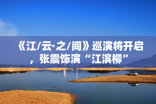 《江/云·之/间》巡演将开启，张震饰演“江滨柳”