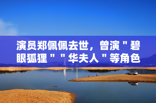 演员郑佩佩去世，曾演＂碧眼狐狸＂＂华夫人＂等角色