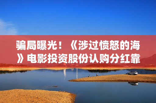 骗局曝光！《涉过愤怒的海》电影投资股份认购分红靠谱吗？认购没有消息怎么办？——抵制耐克(涉诈app最全名单公布)