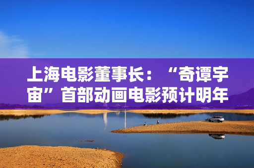 上海电影董事长：“奇谭宇宙”首部动画电影预计明年上映，“小猪妖”成主角