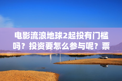 电影流浪地球2起投有门槛吗？投资要怎么参与呢？票房有高收益前景吗(电影流浪地球2影评)