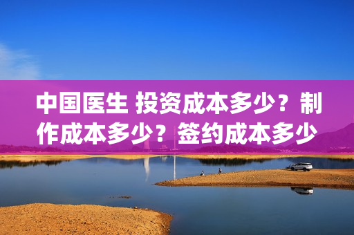 中国医生 投资成本多少？制作成本多少？签约成本多少？(中国医生投资项目)