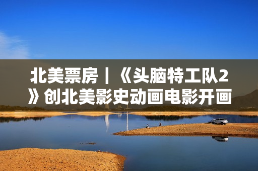 北美票房｜《头脑特工队2》创北美影史动画电影开画第二高