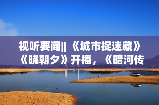 视听要闻|| 《城市捉迷藏》《晓朝夕》开播，《暗河传》等剧开机