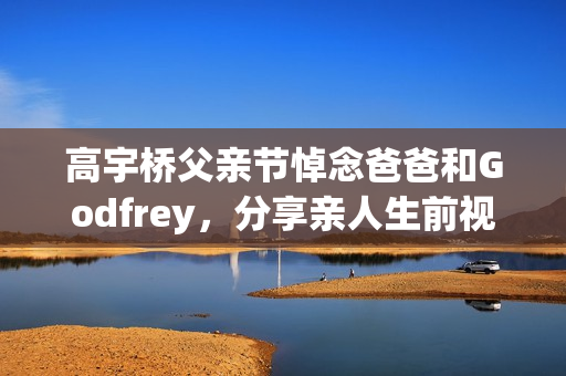 高宇桥父亲节悼念爸爸和Godfrey，分享亲人生前视频表达思念