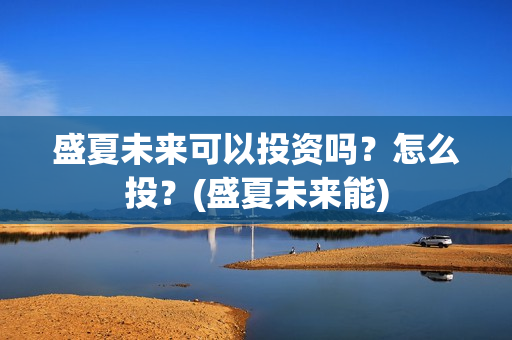 盛夏未来可以投资吗?怎么投?(盛夏未来能) 盛夏未来可以投资吗?怎么投?(盛夏未来能)