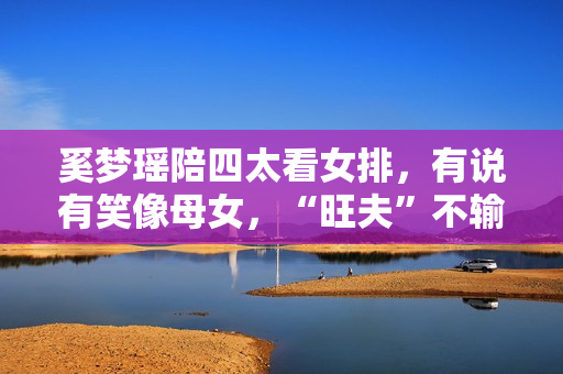 奚梦瑶陪四太看女排，有说有笑像母女，“旺夫”不输郭晶晶