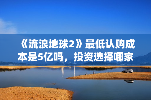 《流浪地球2》最低认购成本是5亿吗，投资选择哪家出品方好？(流浪地球2在线观看完整免费高清)