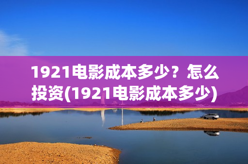 1921电影成本多少？怎么投资(1921电影成本多少)