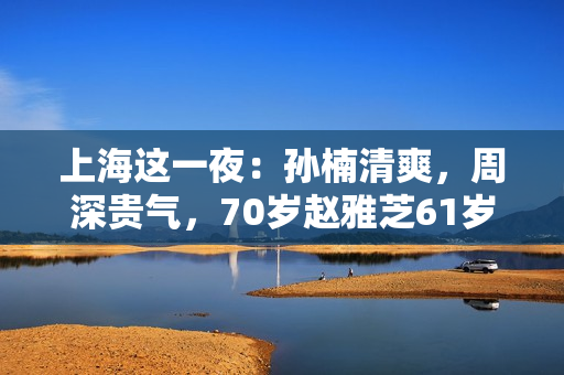 上海这一夜：孙楠清爽，周深贵气，70岁赵雅芝61岁叶童同框差距大