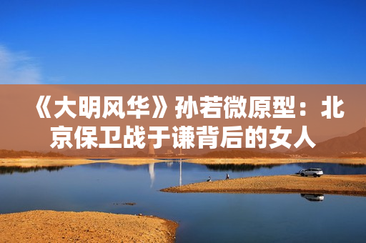 《大明风华》孙若微原型：北京保卫战于谦背后的女人