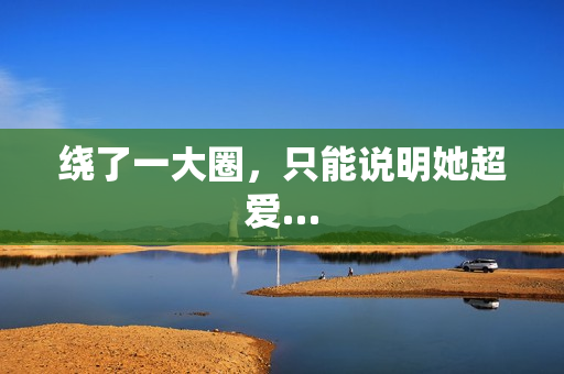 绕了一大圈，只能说明她超爱…