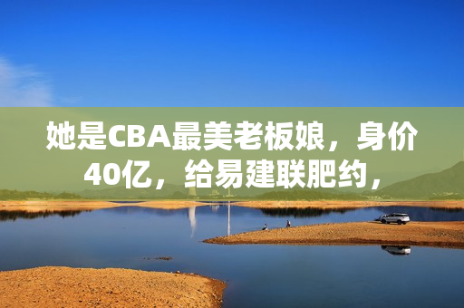 她是CBA最美老板娘，身价40亿，给易建联肥约，