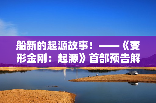 船新的起源故事！——《变形金刚：起源》首部预告解析