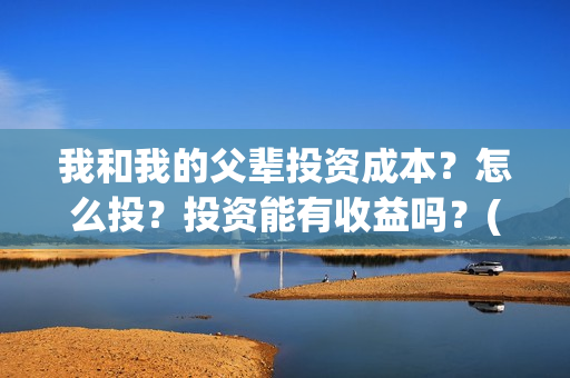 我和我的父辈投资成本?怎么投?投资能有收益吗?(我和我的父辈讲啥) 我和我的父辈投资成本?怎么投?投资能有收益吗?(我和我的父辈讲啥)
