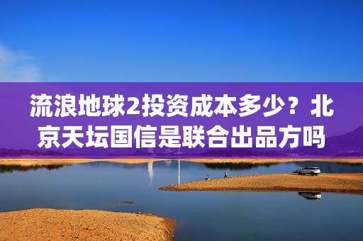 流浪地球2投资成本多少？北京天坛国信是联合出品方吗？(流浪地球2投资方都有哪些公司)