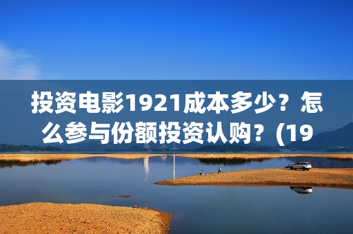 投资电影1921成本多少？怎么参与份额投资认购？(1921电影投资项目)