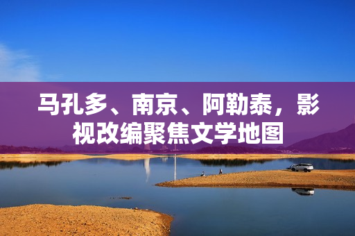 马孔多、南京、阿勒泰,影视改编聚焦文学地图 马孔多、南京、阿勒泰,影视改编聚焦文学地图