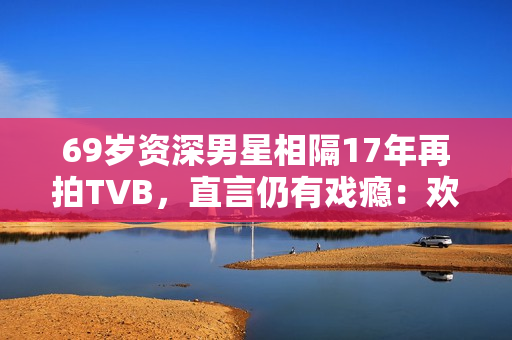 69岁资深男星相隔17年再拍TVB，直言仍有戏瘾：欢迎TVB找我拍剧