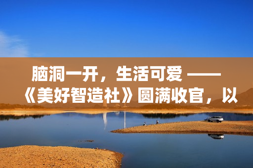 脑洞一开，生活可爱 ——《美好智造社》圆满收官，以创意微光点亮未来生活(脑洞大开下一句是什么)