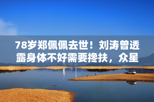 78岁郑佩佩去世！刘涛曾透露身体不好需要搀扶，众星纷纷发文悼念