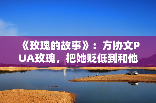 《玫瑰的故事》：方协文PUA玫瑰，把她贬低到和他同一水平线