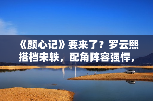 《颜心记》要来了？罗云熙搭档宋轶，配角阵容强悍，值得期待