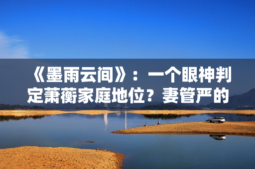 《墨雨云间》：一个眼神判定萧蘅家庭地位？妻管严的快乐无与伦比