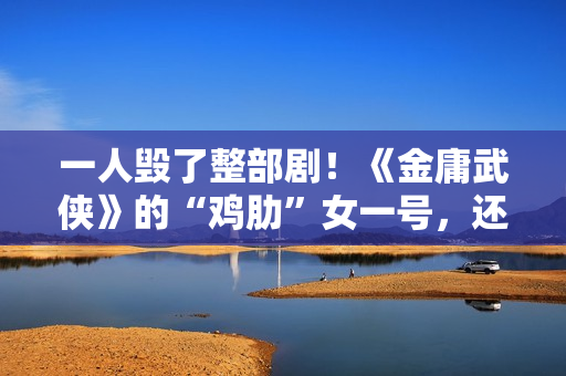 一人毁了整部剧！《金庸武侠》的“鸡肋”女一号，还不如直接删掉