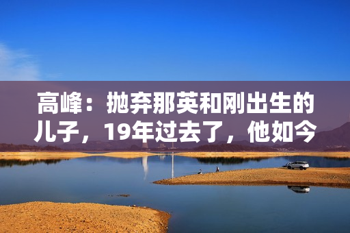 高峰:抛弃那英和刚出生的儿子,19年过去了,他如今过得怎样了? 高峰:抛弃那英和刚出生的儿子,19年过去了,他如今过得怎样了?