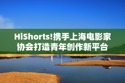 HiShorts!携手上海电影家协会打造青年创作新平台