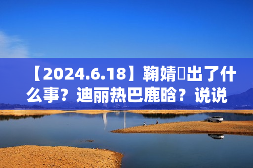 【2024.6.18】鞠婧祎出了什么事？迪丽热巴鹿晗？说说汪苏泷？刘亦菲小城焕日？吴谨言接下来新剧？