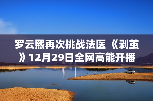 罗云熙再次挑战法医 《剥茧》12月29日全网高能开播(罗云熙挑战主打歌哪一期)
