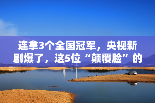 连拿3个全国冠军,央视新剧爆了,这5位“颠覆脸”的演员,不得了 连拿3个全国冠军,央视新剧爆了,这5位“颠覆脸”的演员,不得了