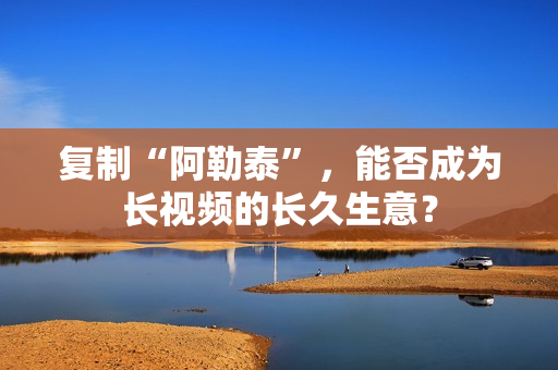 复制“阿勒泰”，能否成为长视频的长久生意？