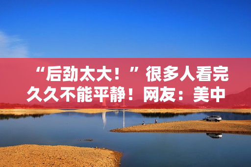 “后劲太大！”很多人看完久久不能平静！网友：美中不足的是......