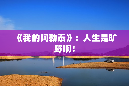 《我的阿勒泰》：人生是旷野啊！